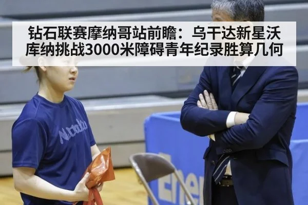 钻石联赛摩纳哥站前瞻:乌干达新星沃库纳挑战3000米障碍青年纪录胜算几何