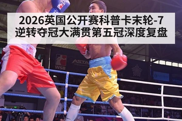 2026英国公开赛科普卡末轮-7逆转夺冠大满贯第五冠深度复盘