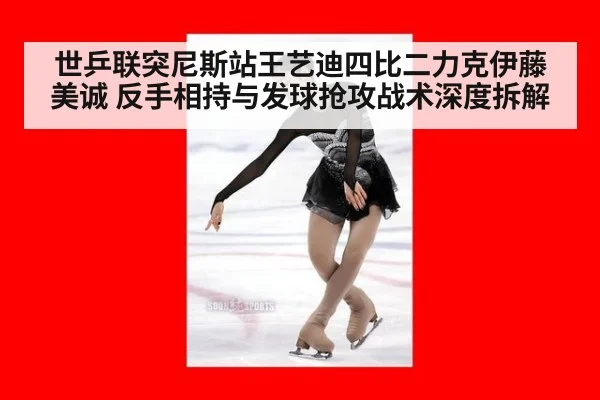 世乒联突尼斯站王艺迪四比二力克伊藤美诚 反手相持与发球抢攻战术深度拆解